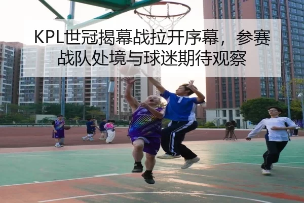 KPL世冠揭幕战拉开序幕，参赛战队处境与球迷期待观察