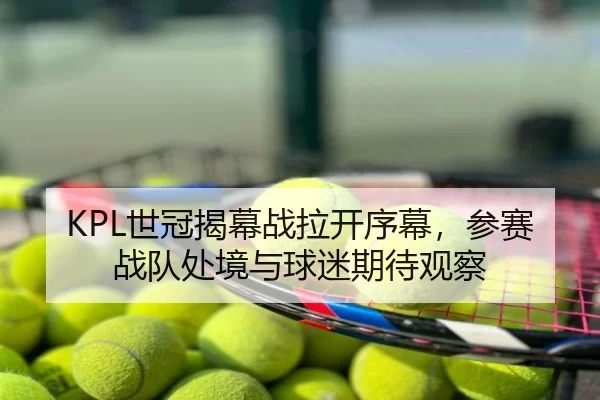 KPL世冠揭幕战拉开序幕，参赛战队处境与球迷期待观察