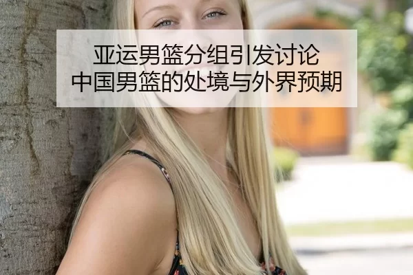 亚运男篮分组引发讨论 中国男篮的处境与外界预期